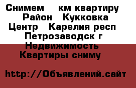 Снимем 1- км квартиру  › Район ­ Кукковка, Центр - Карелия респ., Петрозаводск г. Недвижимость » Квартиры сниму   